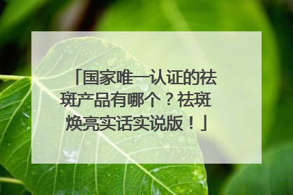 国家唯一认证的祛斑产品有哪个？祛斑焕亮实话实说版！
